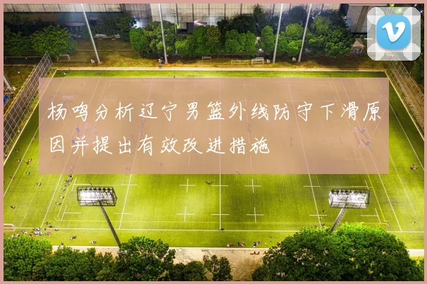 杨鸣分析辽宁男篮外线防守下滑原因并提出有效改进措施
