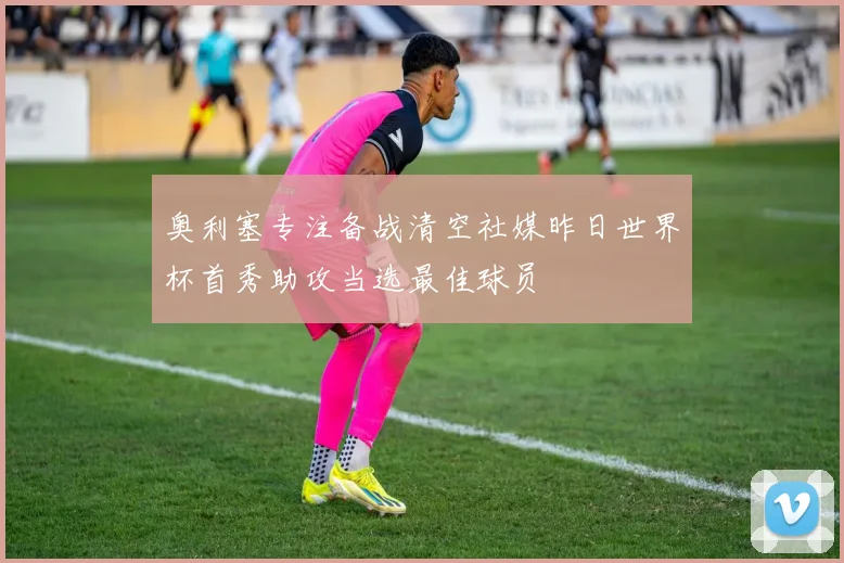 奥利塞专注备战清空社媒昨日世界杯首秀助攻当选最佳球员